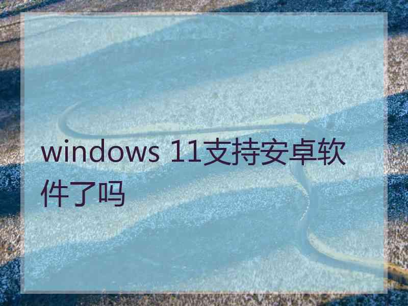 windows 11支持安卓软件了吗