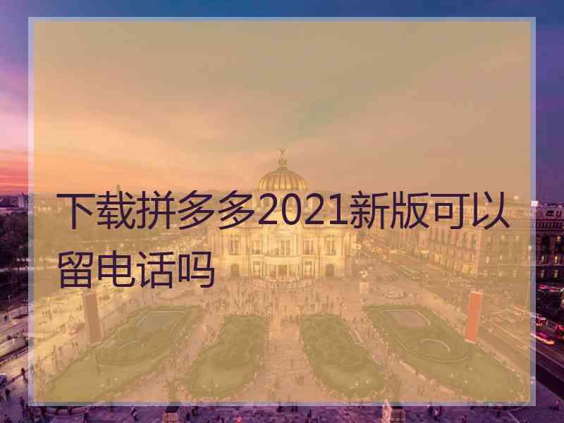 下载拼多多2021新版可以留电话吗